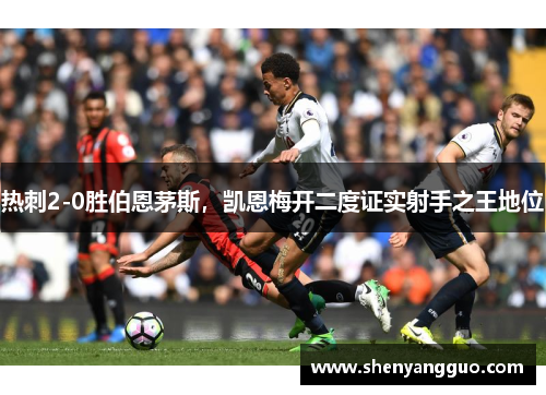 热刺2-0胜伯恩茅斯，凯恩梅开二度证实射手之王地位
