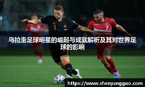 乌拉圭足球明星的崛起与成就解析及其对世界足球的影响